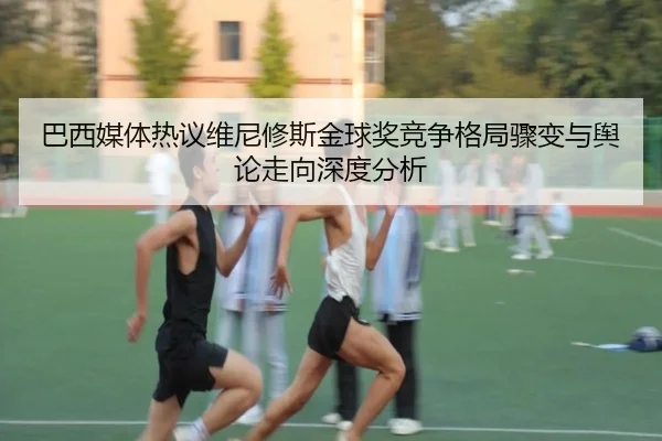 巴西媒体热议维尼修斯金球奖竞争格局骤变与舆论走向深度分析